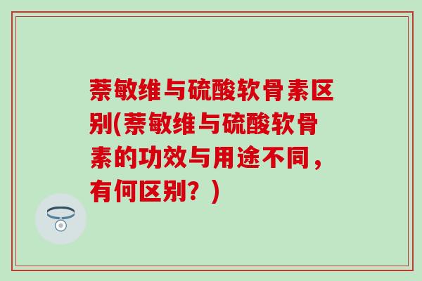 萘敏维与硫酸软骨素区别(萘敏维与硫酸软骨素的功效与用途不同,有何区别?) 萘敏维与硫酸软骨素区别(萘敏维与硫酸软骨素的功效与用途不同,有何区别?)