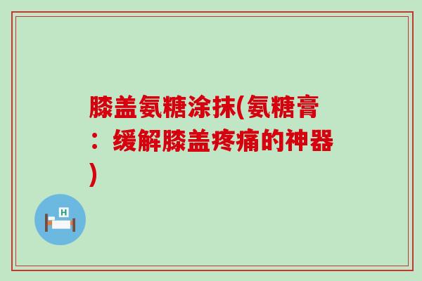 膝盖氨糖涂抹(氨糖膏：缓解膝盖的神器)