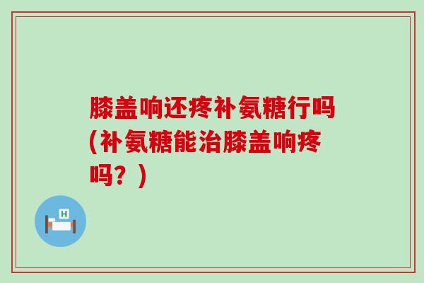 膝盖响还疼补氨糖行吗(补氨糖能膝盖响疼吗?) 膝盖响还疼补氨糖行吗(补氨糖能膝盖响疼吗?)