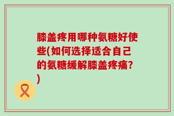 膝盖疼用哪种氨糖好使些(如何选择适合自己的氨糖缓解膝盖？)