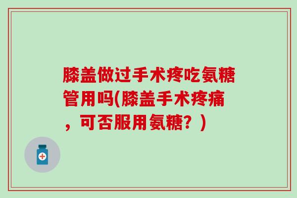 膝盖做过手术疼吃氨糖管用吗(膝盖手术，可否服用氨糖？)