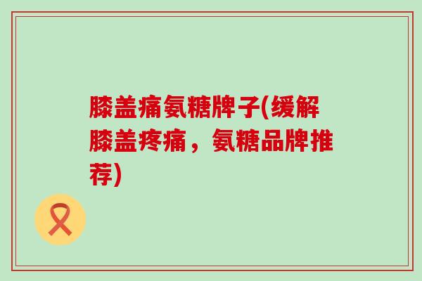 膝盖痛氨糖牌子(缓解膝盖,氨糖品牌推荐) 膝盖痛氨糖牌子(缓解膝盖,氨糖品牌推荐)