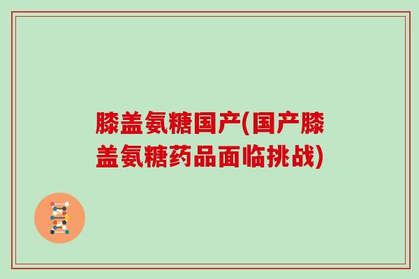 膝盖氨糖国产(国产膝盖氨糖药品面临挑战) 膝盖氨糖国产(国产膝盖氨糖药品面临挑战)