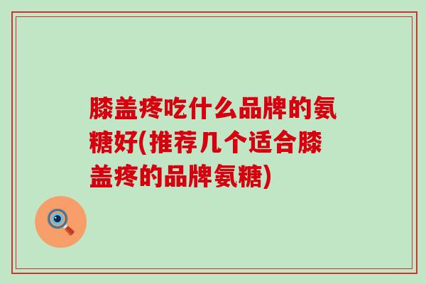 膝盖疼吃什么品牌的氨糖好(推荐几个适合膝盖疼的品牌氨糖)