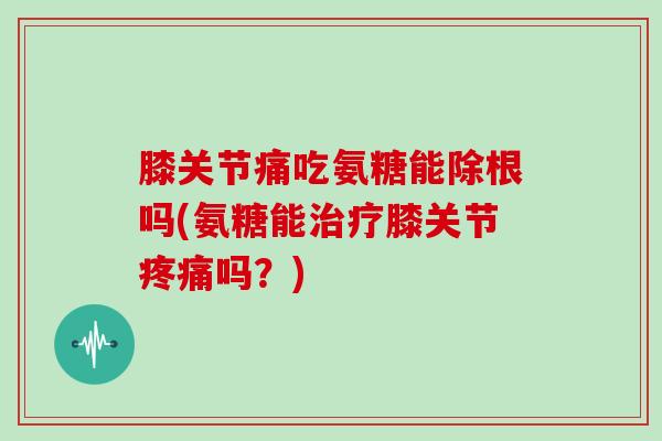 膝关节痛吃氨糖能除根吗(氨糖能膝关节吗？)