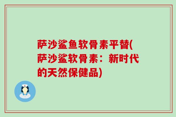 萨沙鲨鱼软骨素平替(萨沙鲨软骨素:新时代的天然保健品) 萨沙鲨鱼软骨素平替(萨沙鲨软骨素:新时代的天然保健品)