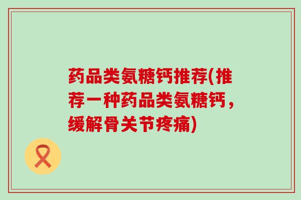 药品类氨糖钙推荐(推荐一种药品类氨糖钙，缓解骨关节)