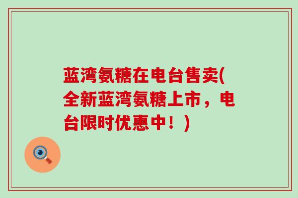 蓝湾氨糖在电台售卖(全新蓝湾氨糖上市,电台限时优惠中!) 蓝湾氨糖在电台售卖(全新蓝湾氨糖上市,电台限时优惠中!)
