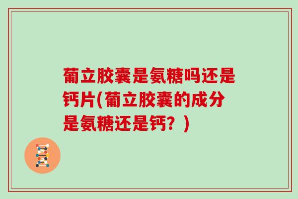 葡立胶囊是氨糖吗还是钙片(葡立胶囊的成分是氨糖还是钙？)