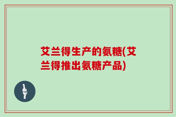 艾兰得生产的氨糖(艾兰得推出氨糖产品) 艾兰得生产的氨糖(艾兰得推出氨糖产品)