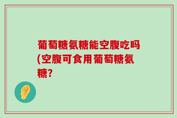 葡萄糖氨糖能空腹吃吗(空腹可食用葡萄糖氨糖? 葡萄糖氨糖能空腹吃吗(空腹可食用葡萄糖氨糖?
