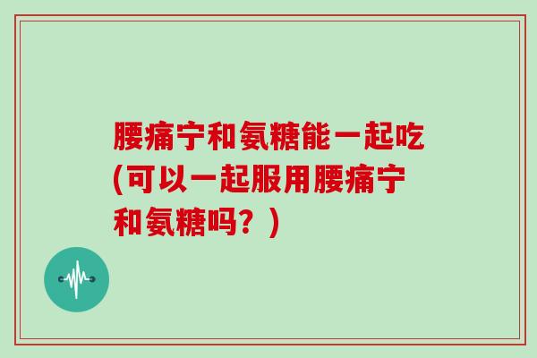 腰痛宁和氨糖能一起吃(可以一起服用腰痛宁和氨糖吗?) 腰痛宁和氨糖能一起吃(可以一起服用腰痛宁和氨糖吗?)