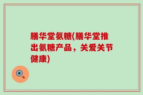膳华堂氨糖(膳华堂推出氨糖产品,关爱关节健康) 膳华堂氨糖(膳华堂推出氨糖产品,关爱关节健康)