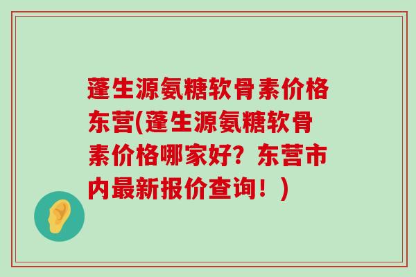 蓬生源氨糖软骨素价格东营(蓬生源氨糖软骨素价格哪家好？东营市内新报价查询！)