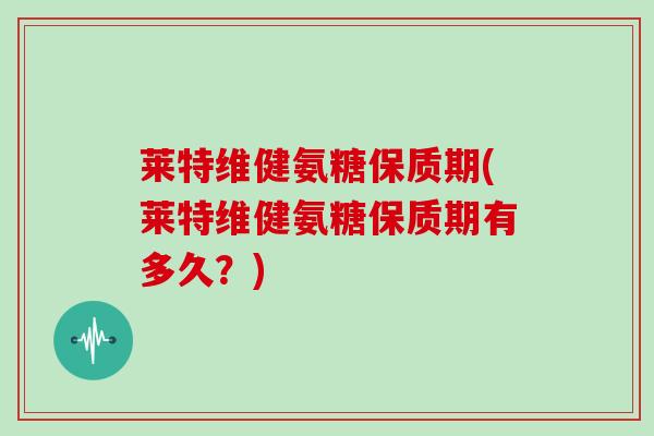 莱特维健氨糖保质期(莱特维健氨糖保质期有多久?) 莱特维健氨糖保质期(莱特维健氨糖保质期有多久?)