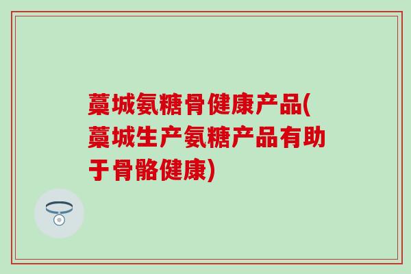 藁城氨糖骨健康产品(藁城生产氨糖产品有助于骨骼健康)