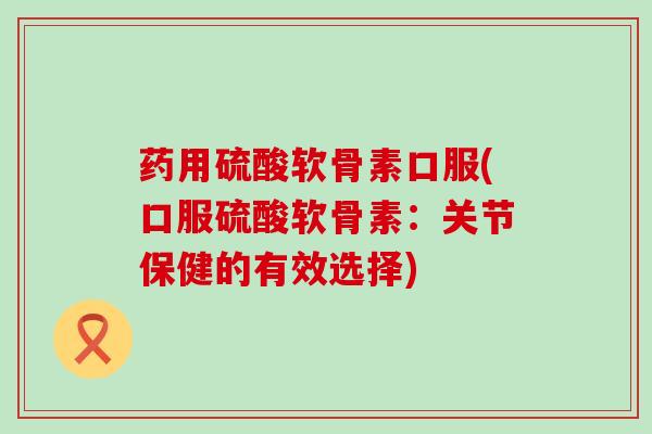 药用硫酸软骨素口服(口服硫酸软骨素:关节保健的有效选择) 药用硫酸软骨素口服(口服硫酸软骨素:关节保健的有效选择)