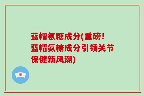 蓝帽氨糖成分(重磅！蓝帽氨糖成分引领关节保健新风潮)