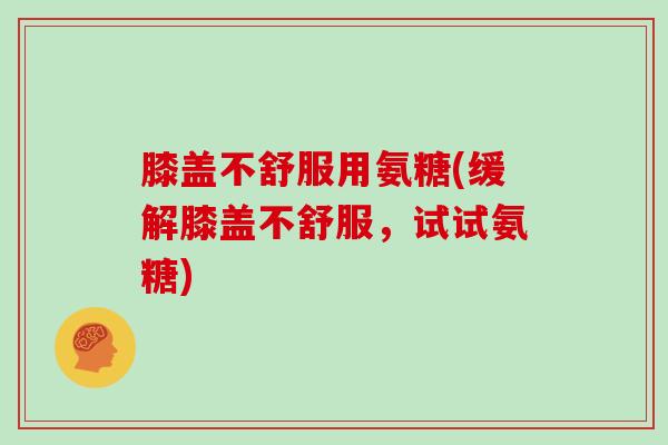 膝盖不舒服用氨糖(缓解膝盖不舒服,试试氨糖) 膝盖不舒服用氨糖(缓解膝盖不舒服,试试氨糖)