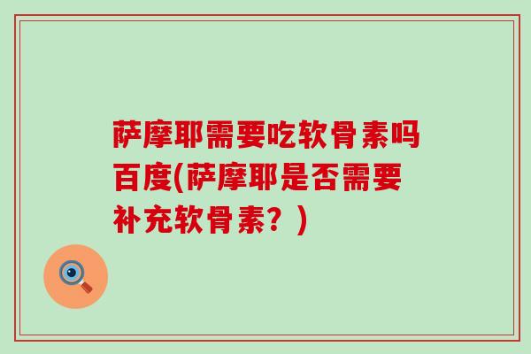 萨摩耶需要吃软骨素吗百度(萨摩耶是否需要补充软骨素？)