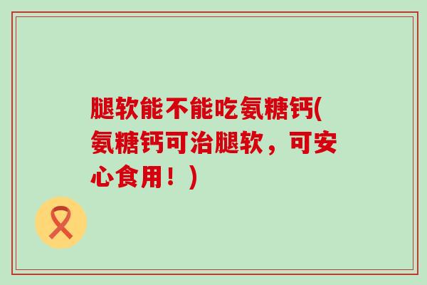 腿软能不能吃氨糖钙(氨糖钙可腿软，可安心食用！)