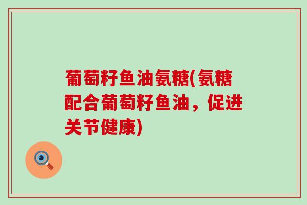 葡萄籽鱼油氨糖(氨糖配合葡萄籽鱼油，促进关节健康)