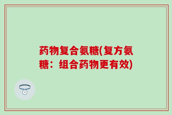 复合氨糖(复方氨糖:组合更有效) 复合氨糖(复方氨糖:组合更有效)