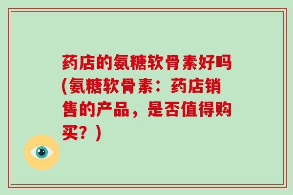 药店的氨糖软骨素好吗(氨糖软骨素：药店销售的产品，是否值得购买？)