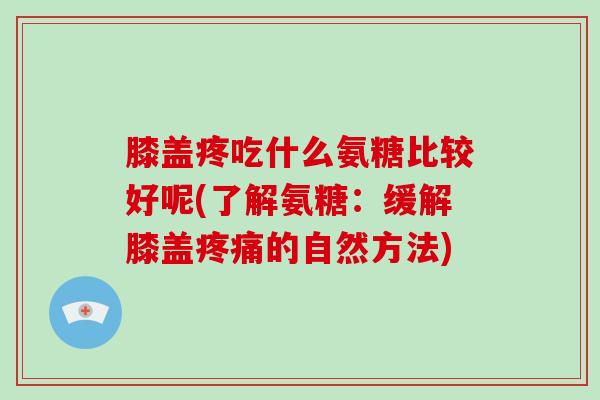 膝盖疼吃什么氨糖比较好呢(了解氨糖：缓解膝盖的自然方法)