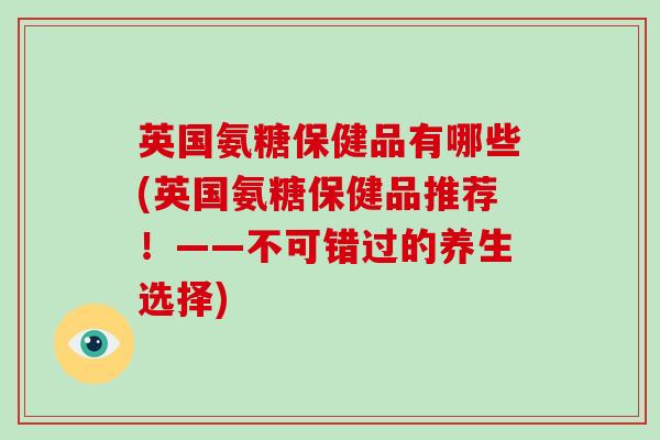 英国氨糖保健品有哪些(英国氨糖保健品推荐！——不可错过的养生选择)