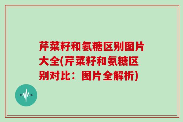 芹菜籽和氨糖区别图片大全(芹菜籽和氨糖区别对比：图片全解析)