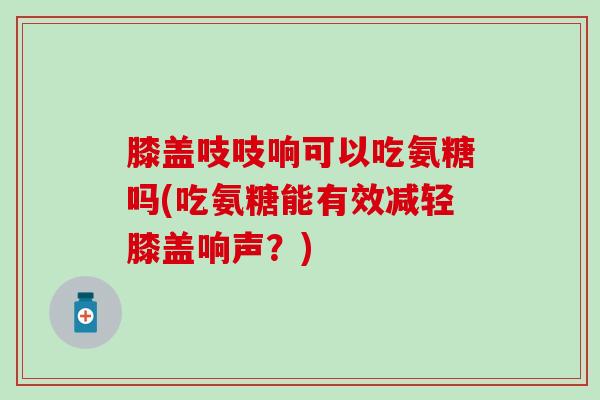 膝盖吱吱响可以吃氨糖吗(吃氨糖能有效减轻膝盖响声？)