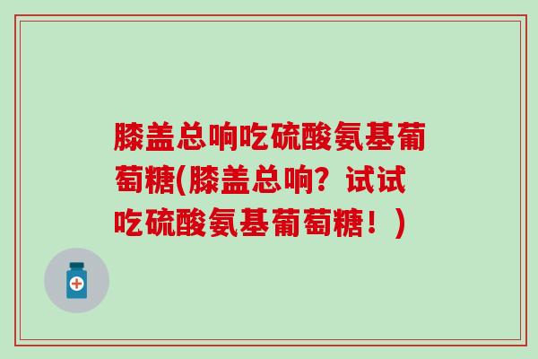 膝盖总响吃硫酸氨基葡萄糖(膝盖总响?试试吃硫酸氨基葡萄糖!) 膝盖总响吃硫酸氨基葡萄糖(膝盖总响?试试吃硫酸氨基葡萄糖!)