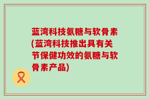 蓝湾科技氨糖与软骨素(蓝湾科技推出具有关节保健功效的氨糖与软骨素产品)