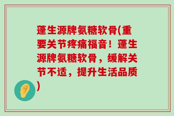 蓬生源牌氨糖软骨(重要关节福音!蓬生源牌氨糖软骨,缓解关节不适,提升生活品质) 蓬生源牌氨糖软骨(重要关节福音!蓬生源牌氨糖软骨,缓解关节不适,提升生活品质)
