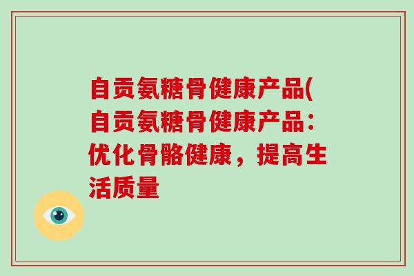 自贡氨糖骨健康产品(自贡氨糖骨健康产品：优化骨骼健康，提高生活质量