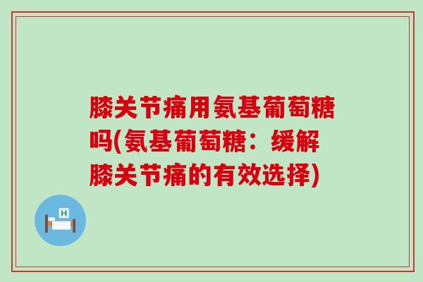 膝关节痛用氨基葡萄糖吗(氨基葡萄糖：缓解膝关节痛的有效选择)