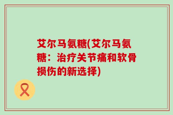 艾尔马氨糖(艾尔马氨糖:关节痛和软骨损伤的新选择) 艾尔马氨糖(艾尔马氨糖:关节痛和软骨损伤的新选择)