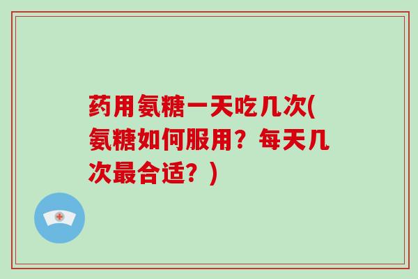 药用氨糖一天吃几次(氨糖如何服用?每天几次合适?) 药用氨糖一天吃几次(氨糖如何服用?每天几次合适?)