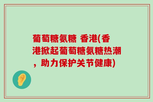 葡萄糖氨糖 香港(香港掀起葡萄糖氨糖热潮，助力保护关节健康)