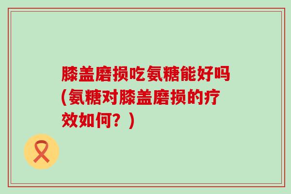 膝盖磨损吃氨糖能好吗(氨糖对膝盖磨损的疗效如何？)
