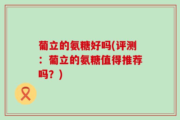 葡立的氨糖好吗(评测:葡立的氨糖值得推荐吗?) 葡立的氨糖好吗(评测:葡立的氨糖值得推荐吗?)