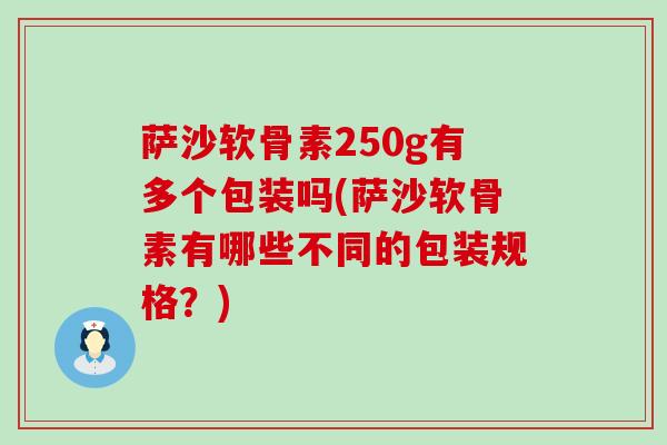 萨沙软骨素250g有多个包装吗(萨沙软骨素有哪些不同的包装规格?) 萨沙软骨素250g有多个包装吗(萨沙软骨素有哪些不同的包装规格?)
