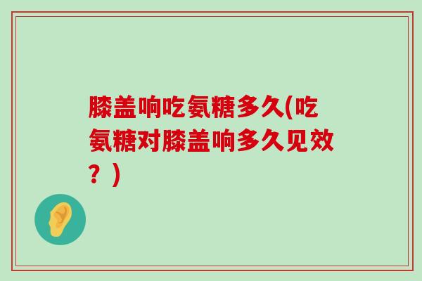 膝盖响吃氨糖多久(吃氨糖对膝盖响多久见效?) 膝盖响吃氨糖多久(吃氨糖对膝盖响多久见效?)