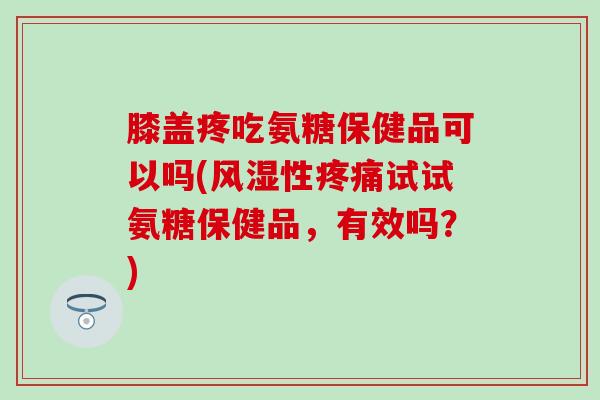 膝盖疼吃氨糖保健品可以吗(性试试氨糖保健品,有效吗?) 膝盖疼吃氨糖保健品可以吗(性试试氨糖保健品,有效吗?)