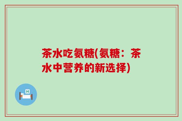 茶水吃氨糖(氨糖:茶水中营养的新选择) 茶水吃氨糖(氨糖:茶水中营养的新选择)