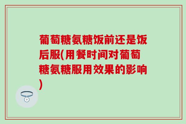 葡萄糖氨糖饭前还是饭后服(用餐时间对葡萄糖氨糖服用效果的影响) 葡萄糖氨糖饭前还是饭后服(用餐时间对葡萄糖氨糖服用效果的影响)
