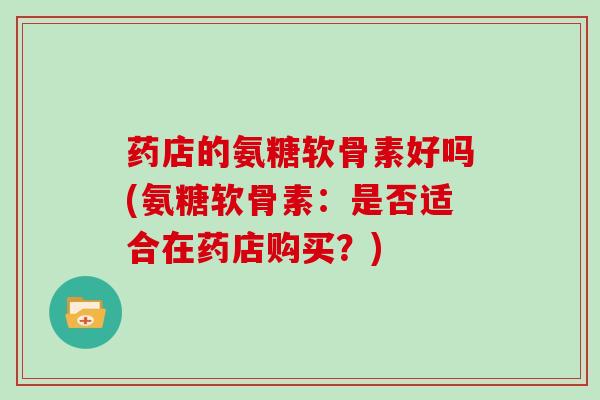 药店的氨糖软骨素好吗(氨糖软骨素：是否适合在药店购买？)