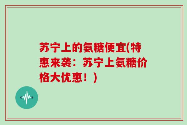 苏宁上的氨糖便宜(特惠来袭：苏宁上氨糖价格大优惠！)