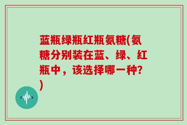 蓝瓶绿瓶红瓶氨糖(氨糖分别装在蓝、绿、红瓶中,该选择哪一种?) 蓝瓶绿瓶红瓶氨糖(氨糖分别装在蓝、绿、红瓶中,该选择哪一种?)